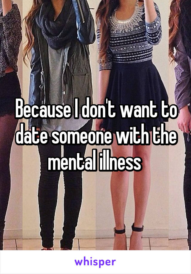 Because I don't want to date someone with the mental illness 