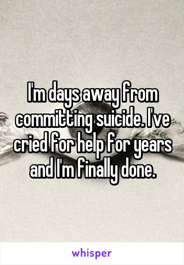 I'm days away from committing suicide. I've cried for help for years and I'm finally done.