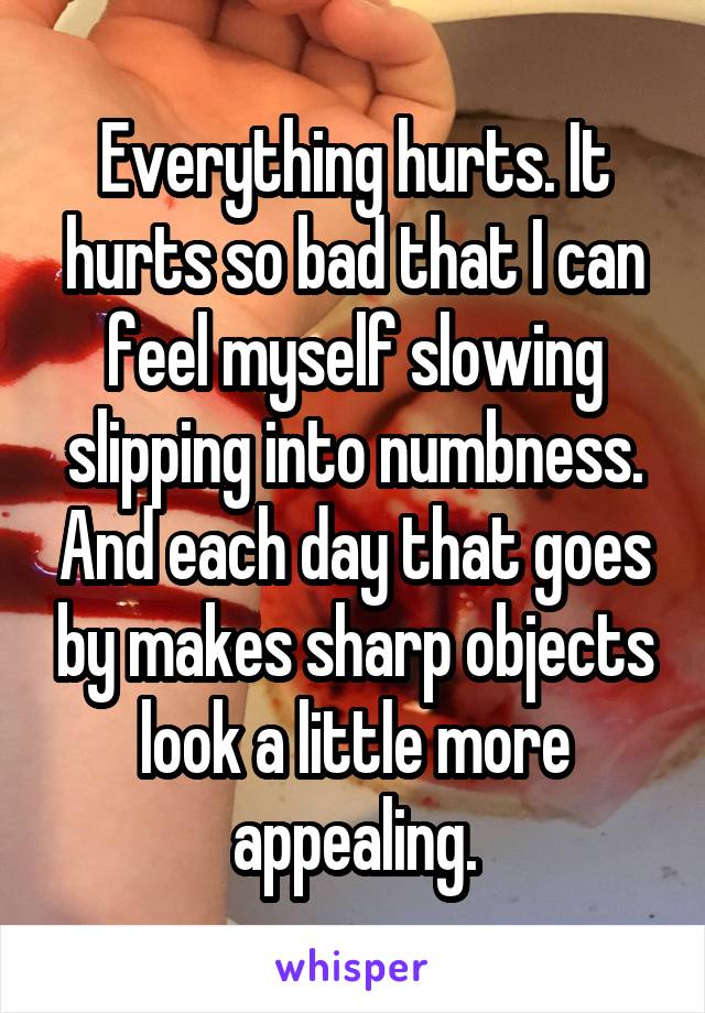 Everything hurts. It hurts so bad that I can feel myself slowing slipping into numbness. And each day that goes by makes sharp objects look a little more appealing.