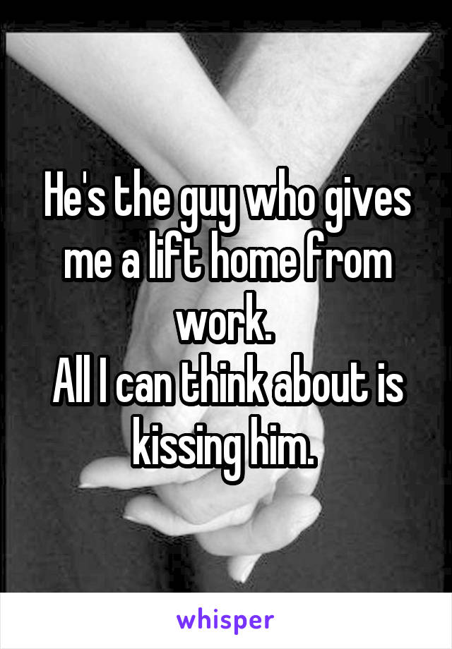 He's the guy who gives me a lift home from work. 
All I can think about is kissing him. 