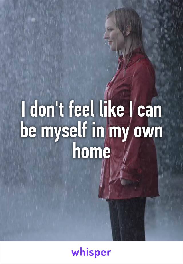 I don't feel like I can be myself in my own home