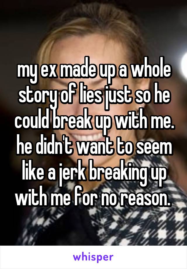 my ex made up a whole story of lies just so he could break up with me. he didn't want to seem like a jerk breaking up with me for no reason. 