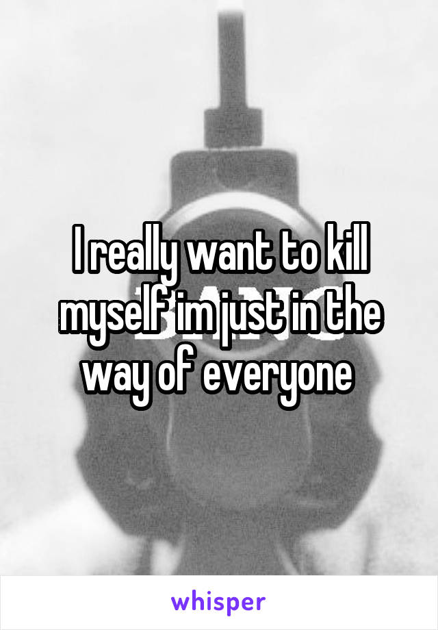 I really want to kill myself im just in the way of everyone 