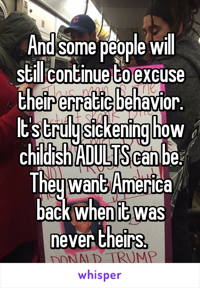 And some people will still continue to excuse their erratic behavior. It's truly sickening how childish ADULTS can be. They want America back when it was never theirs. 