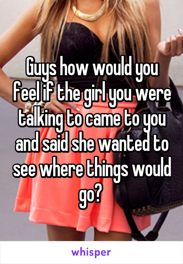 Guys how would you feel if the girl you were talking to came to you and said she wanted to see where things would go? 