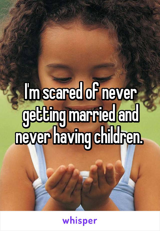 I'm scared of never getting married and never having children. 