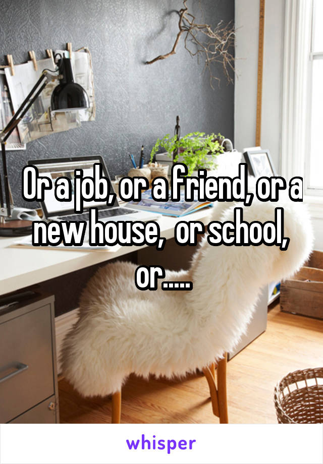 Or a job, or a friend, or a new house,  or school,  or.....