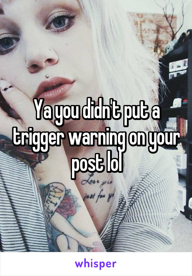 Ya you didn't put a trigger warning on your post lol