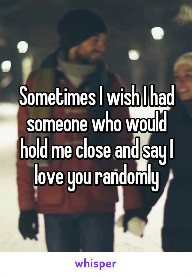 Sometimes I wish I had someone who would hold me close and say I love you randomly