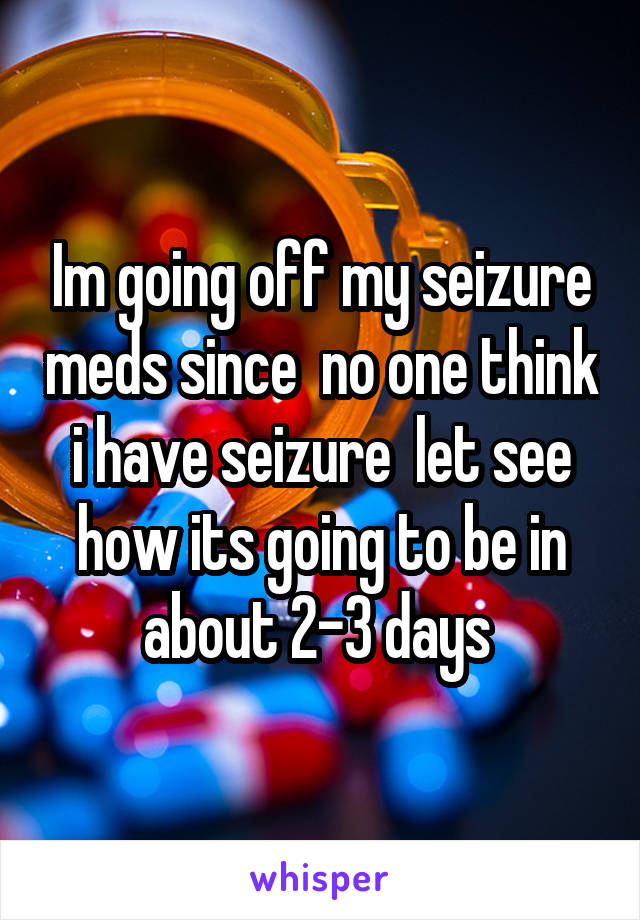 Im going off my seizure meds since  no one think i have seizure  let see how its going to be in about 2-3 days 