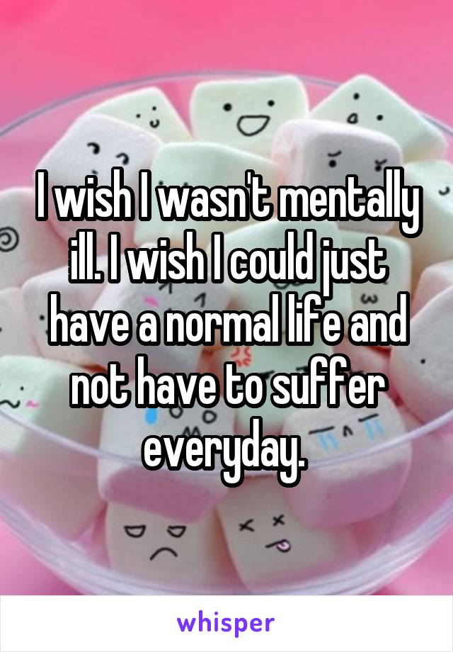 I wish I wasn't mentally ill. I wish I could just have a normal life and not have to suffer everyday. 