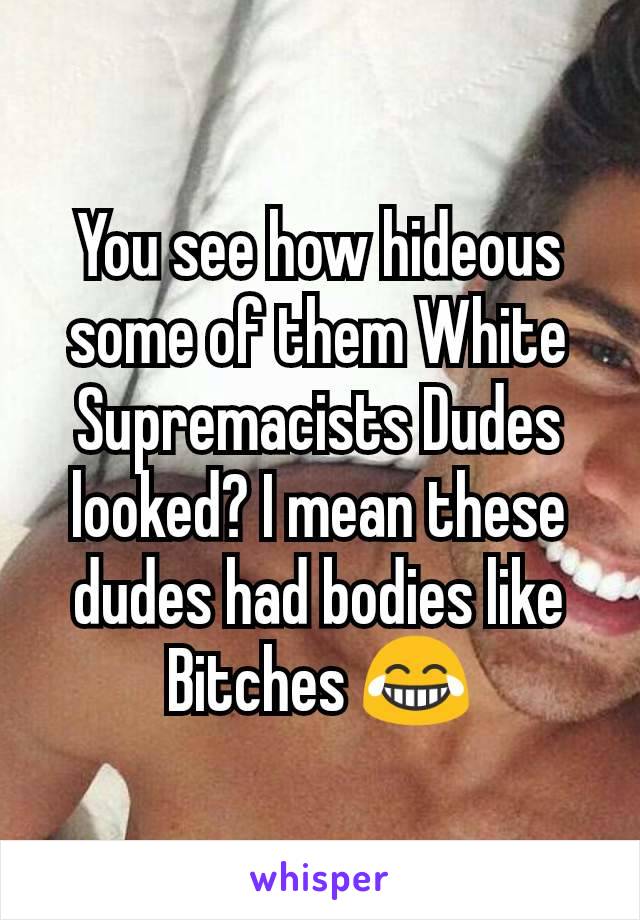 You see how hideous some of them White Supremacists Dudes looked? I mean these dudes had bodies like Bitches 😂