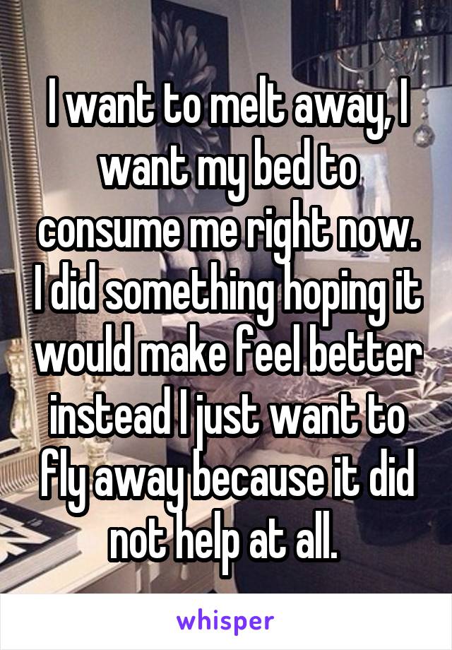 I want to melt away, I want my bed to consume me right now. I did something hoping it would make feel better instead I just want to fly away because it did not help at all. 