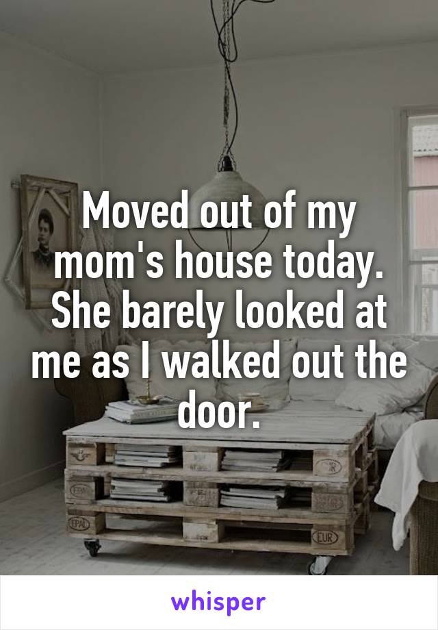 Moved out of my mom's house today. She barely looked at me as I walked out the door.
