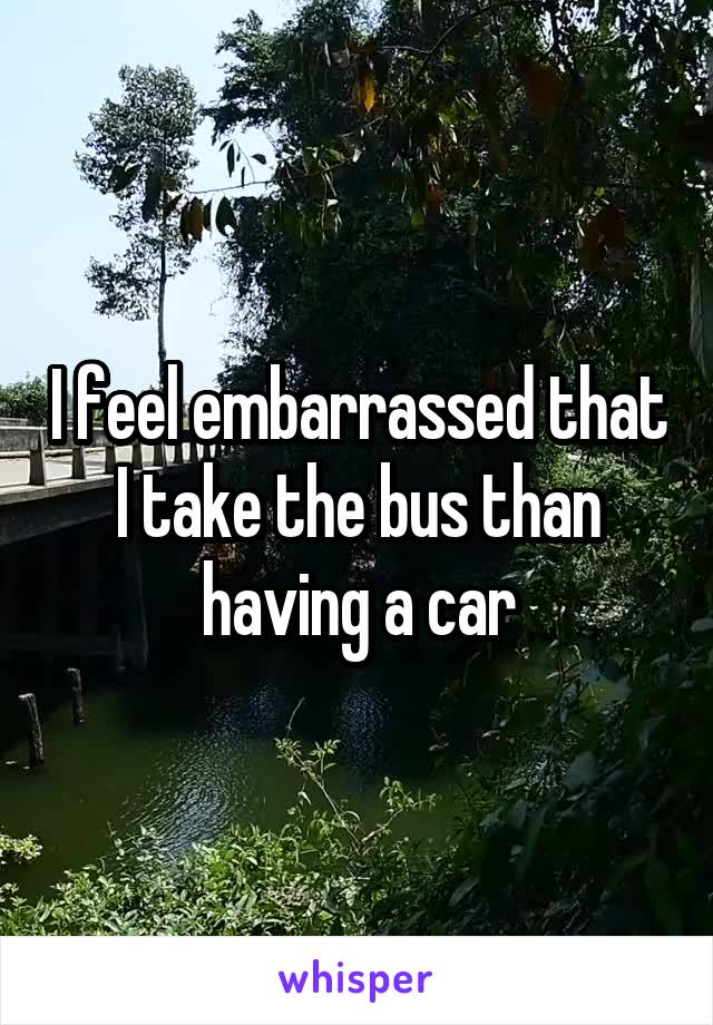 I feel embarrassed that I take the bus than having a car