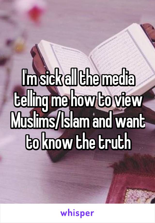 I'm sick all the media telling me how to view Muslims/Islam and want to know the truth