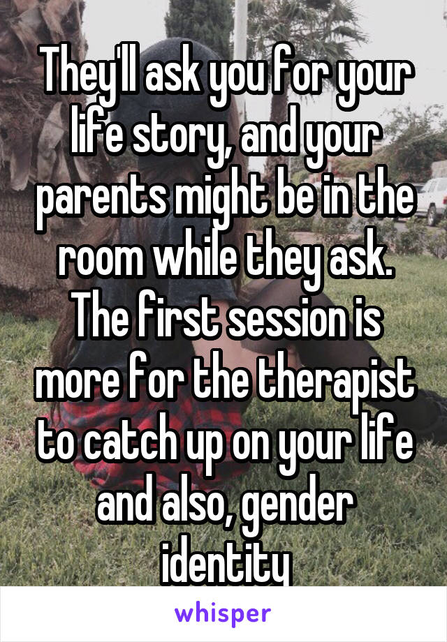 They'll ask you for your life story, and your parents might be in the room while they ask. The first session is more for the therapist to catch up on your life and also, gender identity