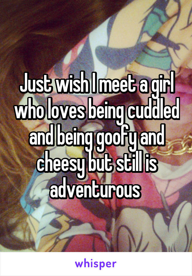 Just wish I meet a girl who loves being cuddled and being goofy and cheesy but still is adventurous 