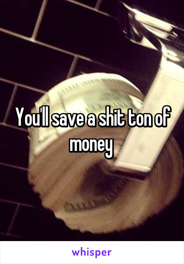 You'll save a shit ton of money 