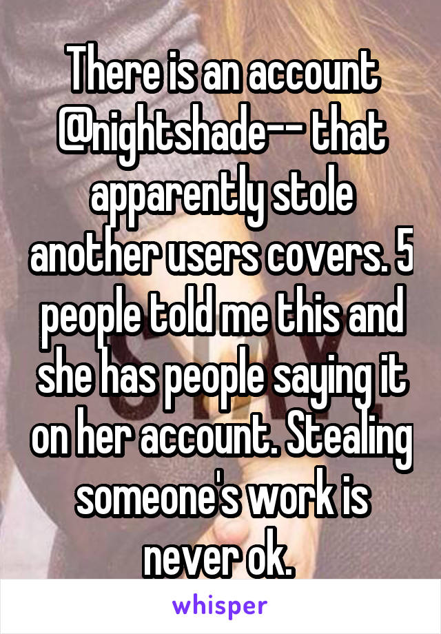 There is an account @nightshade-- that apparently stole another users covers. 5 people told me this and she has people saying it on her account. Stealing someone's work is never ok. 