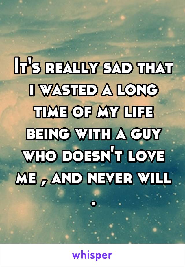 It's really sad that i wasted a long time of my life being with a guy who doesn't love me , and never will .