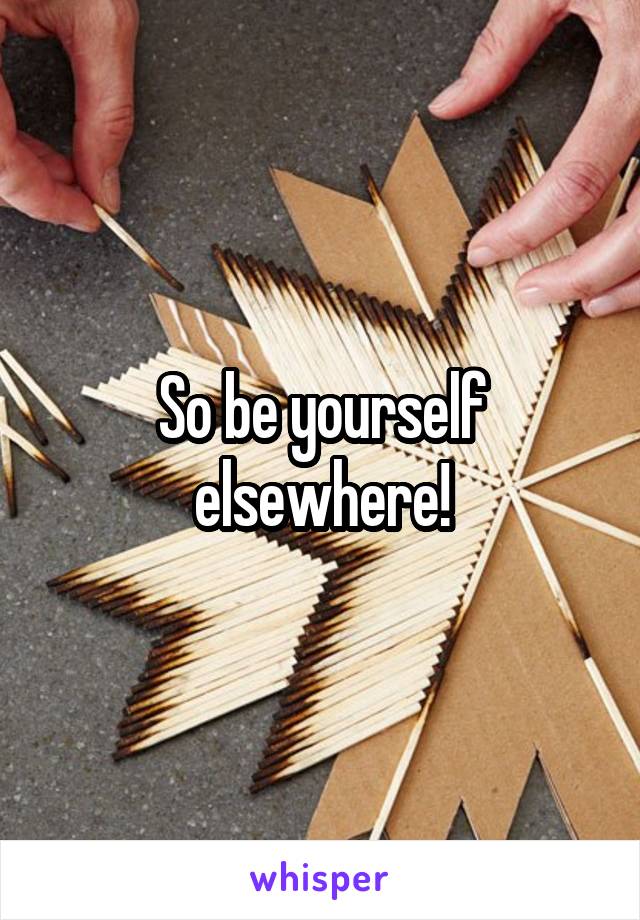 So be yourself elsewhere!