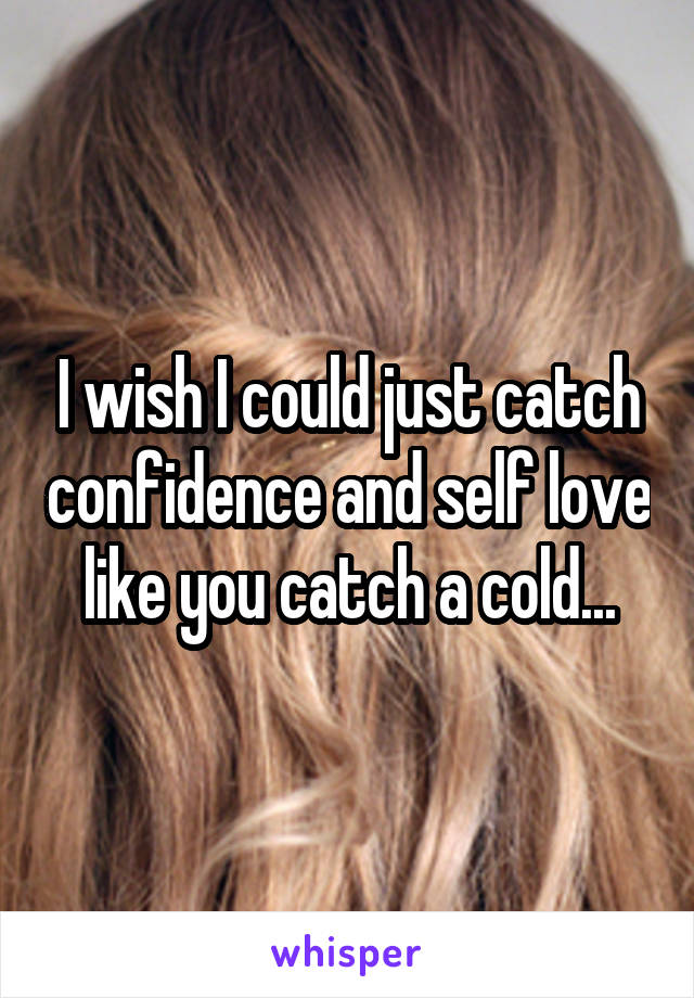 I wish I could just catch confidence and self love like you catch a cold...