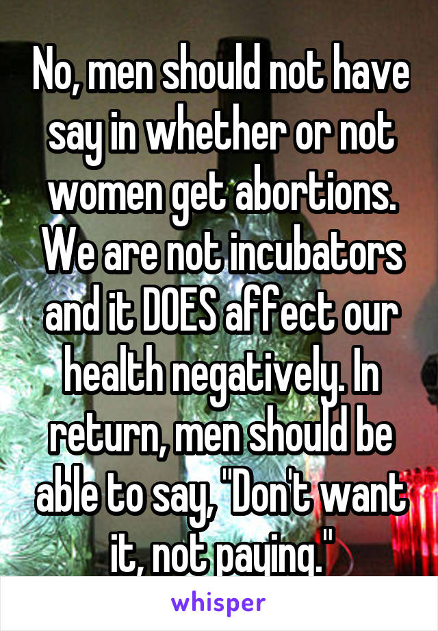 No, men should not have say in whether or not women get abortions. We are not incubators and it DOES affect our health negatively. In return, men should be able to say, "Don't want it, not paying."