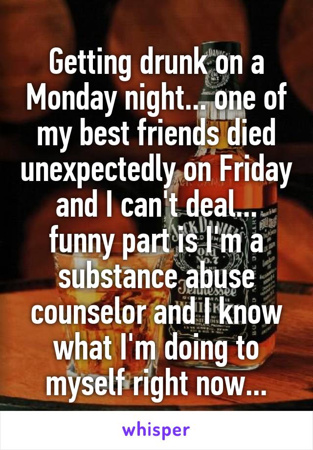Getting drunk on a Monday night... one of my best friends died unexpectedly on Friday and I can't deal... funny part is I'm a substance abuse counselor and I know what I'm doing to myself right now...