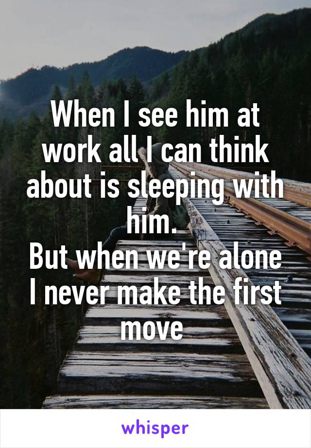 When I see him at work all I can think about is sleeping with him. 
But when we're alone I never make the first move 