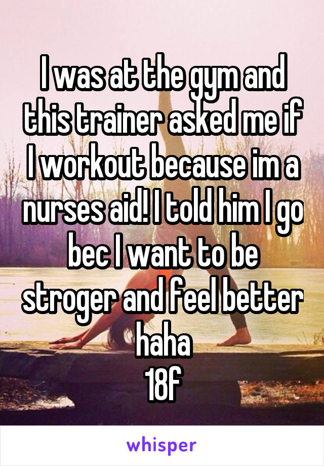 I was at the gym and this trainer asked me if I workout because im a nurses aid! I told him I go bec I want to be stroger and feel better haha
18f
