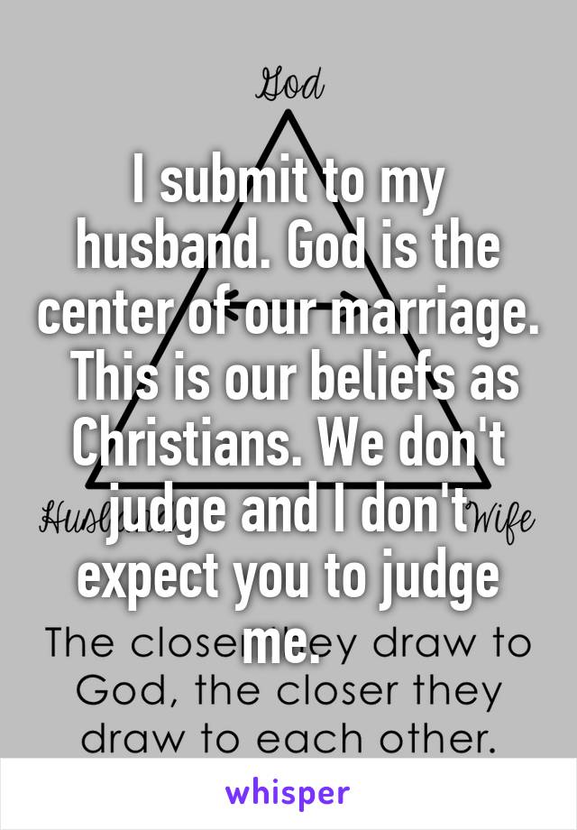 I submit to my husband. God is the center of our marriage.  This is our beliefs as Christians. We don't judge and I don't expect you to judge me. 