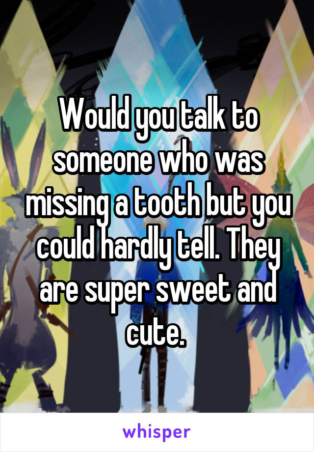 Would you talk to someone who was missing a tooth but you could hardly tell. They are super sweet and cute. 