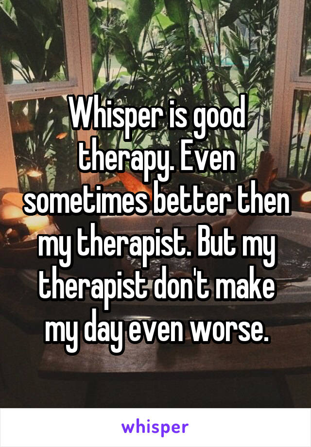 Whisper is good therapy. Even sometimes better then my therapist. But my therapist don't make my day even worse.