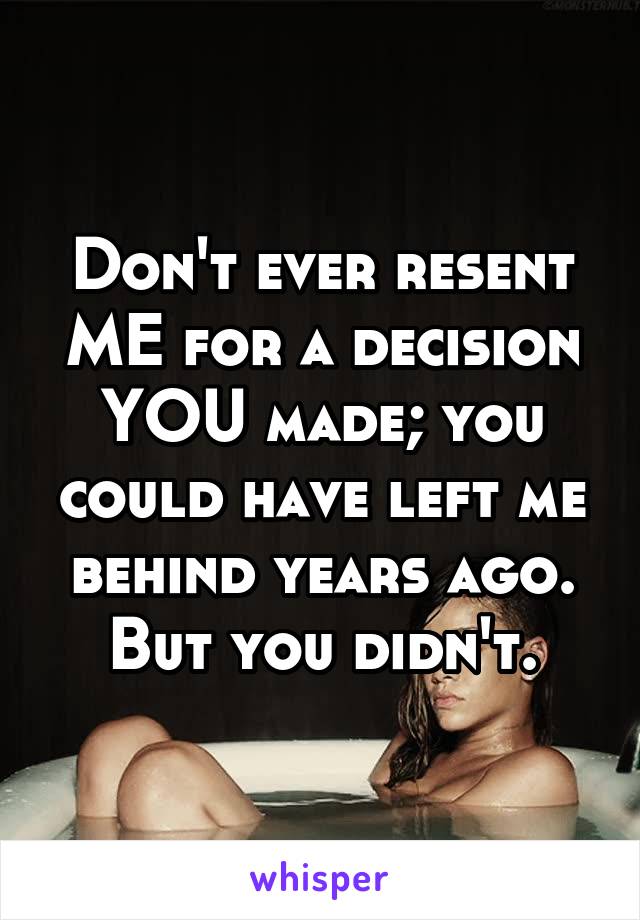Don't ever resent ME for a decision YOU made; you could have left me behind years ago. But you didn't.
