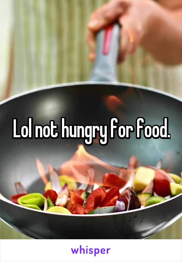 Lol not hungry for food.