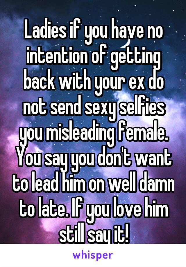 Ladies if you have no intention of getting back with your ex do not send sexy selfies you misleading female. You say you don't want to lead him on well damn to late. If you love him still say it!