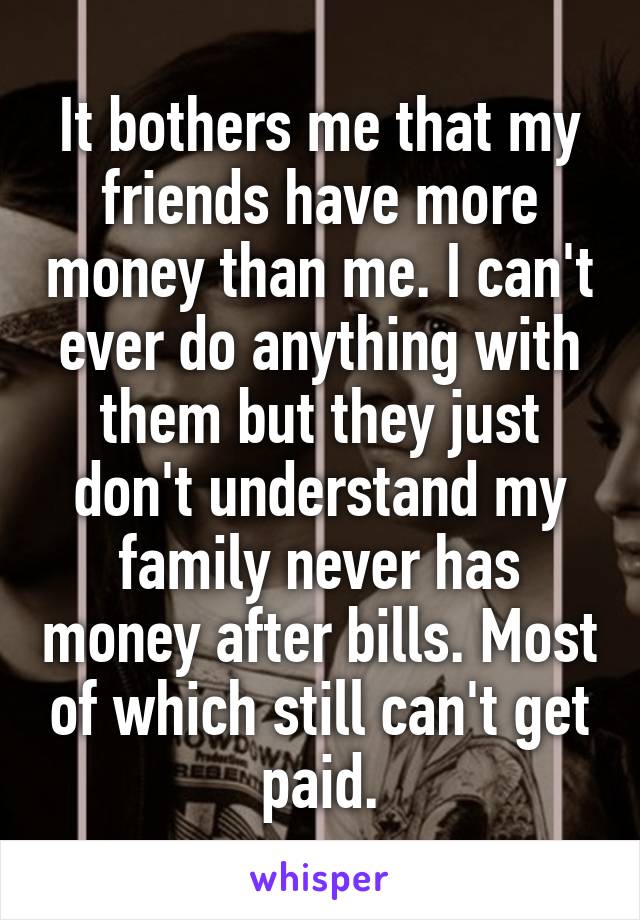 It bothers me that my friends have more money than me. I can't ever do anything with them but they just don't understand my family never has money after bills. Most of which still can't get paid.