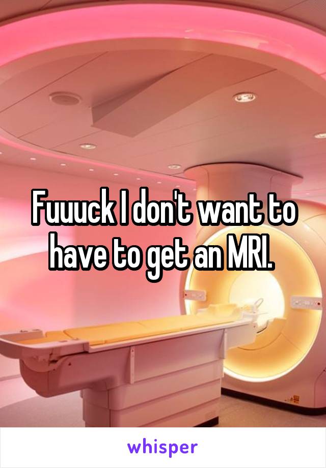 Fuuuck I don't want to have to get an MRI. 