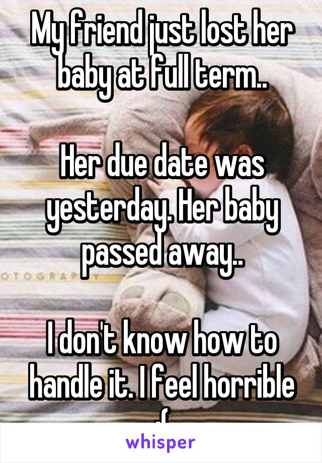 My friend just lost her baby at full term..

Her due date was yesterday. Her baby passed away..

I don't know how to handle it. I feel horrible :(