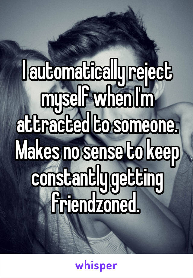 I automatically reject myself when I'm attracted to someone. Makes no sense to keep constantly getting friendzoned. 