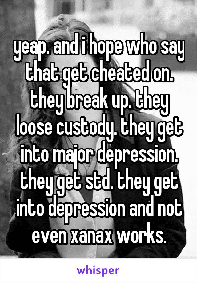 yeap. and i hope who say that get cheated on. they break up. they loose custody. they get into major depression. they get std. they get into depression and not even xanax works.