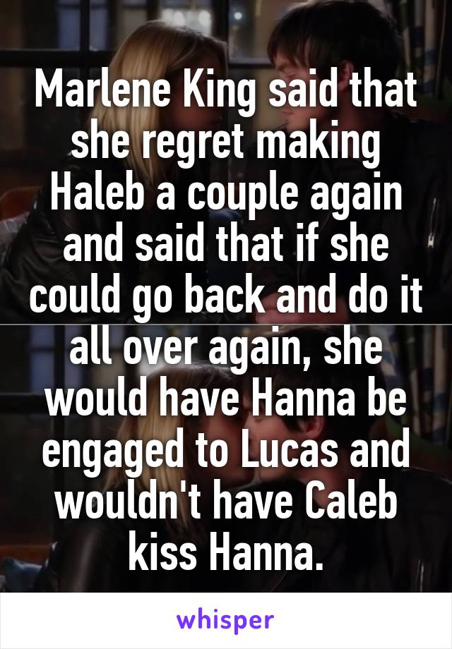 Marlene King said that she regret making Haleb a couple again and said that if she could go back and do it all over again, she would have Hanna be engaged to Lucas and wouldn't have Caleb kiss Hanna.
