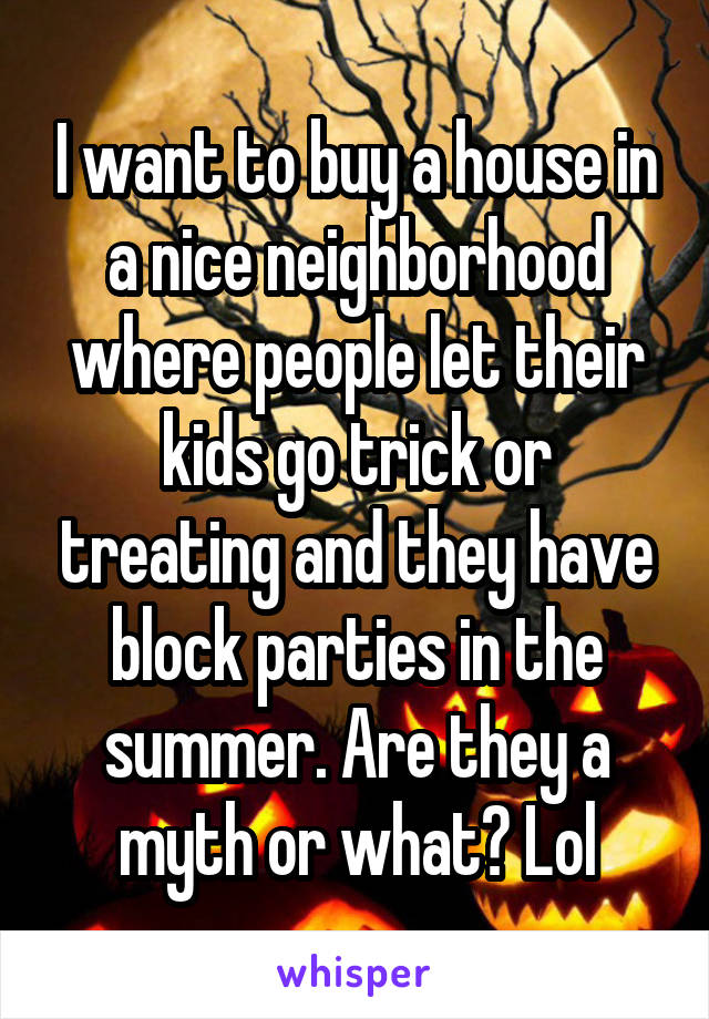 I want to buy a house in a nice neighborhood where people let their kids go trick or treating and they have block parties in the summer. Are they a myth or what? Lol