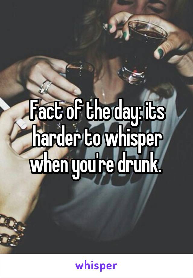 Fact of the day: its harder to whisper when you're drunk. 