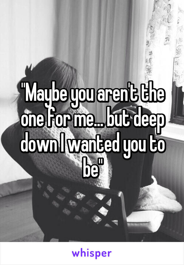 "Maybe you aren't the one for me... but deep down I wanted you to be"