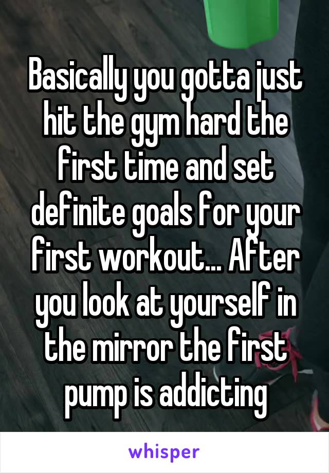 Basically you gotta just hit the gym hard the first time and set definite goals for your first workout... After you look at yourself in the mirror the first pump is addicting