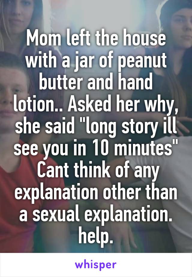 Mom left the house with a jar of peanut butter and hand lotion.. Asked her why, she said "long story ill see you in 10 minutes"  Cant think of any explanation other than a sexual explanation. help.