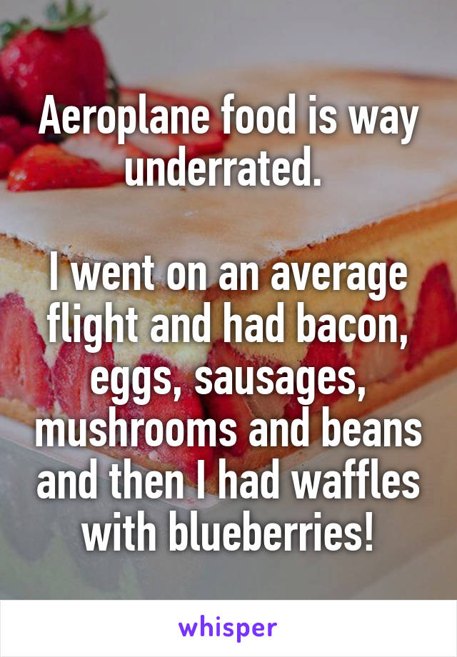 Aeroplane food is way underrated. 

I went on an average flight and had bacon, eggs, sausages, mushrooms and beans and then I had waffles with blueberries!