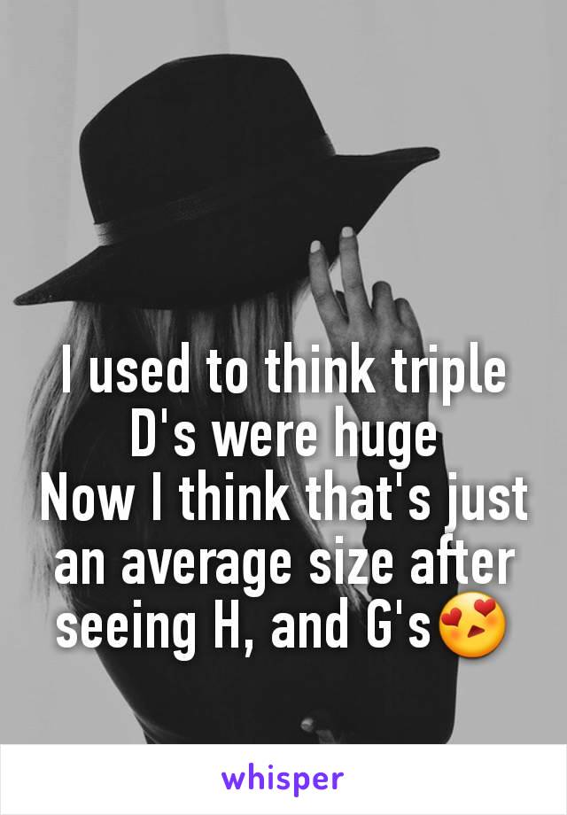 I used to think triple D's were huge
Now I think that's just an average size after seeing H, and G's😍